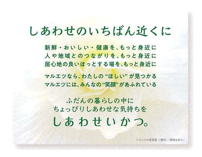 しあわせの一番近くに 新鮮・美味しい・健康を、もっと身近に人や地域とのつながりを、もっとみぢかに居心地の良いほっとする場を、もっと身近に マルエツ なら、私の“ほしい